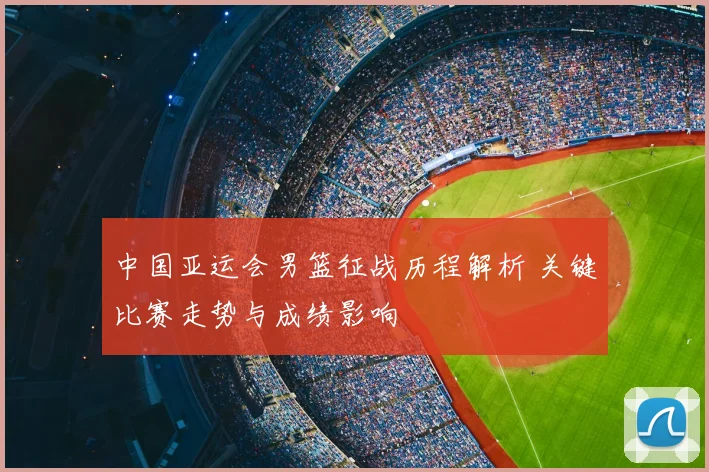 中国亚运会男篮征战历程解析 关键比赛走势与成绩影响