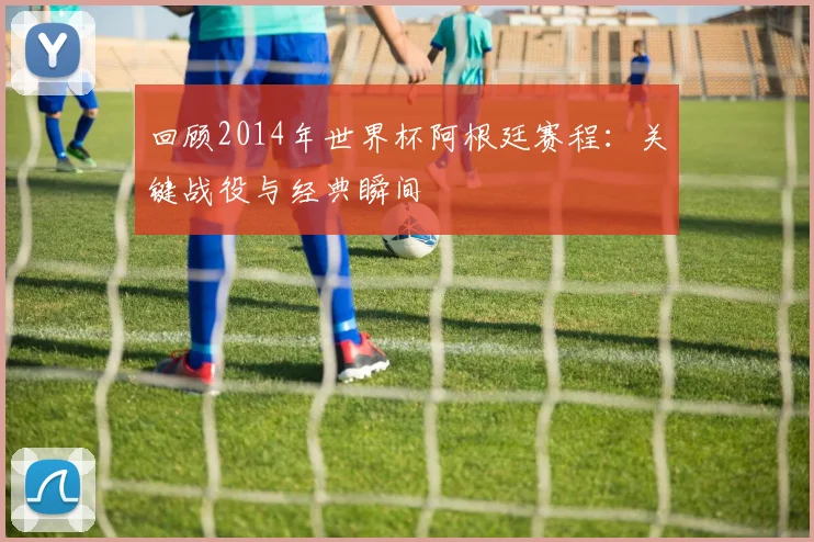 回顾2014年世界杯阿根廷赛程：关键战役与经典瞬间