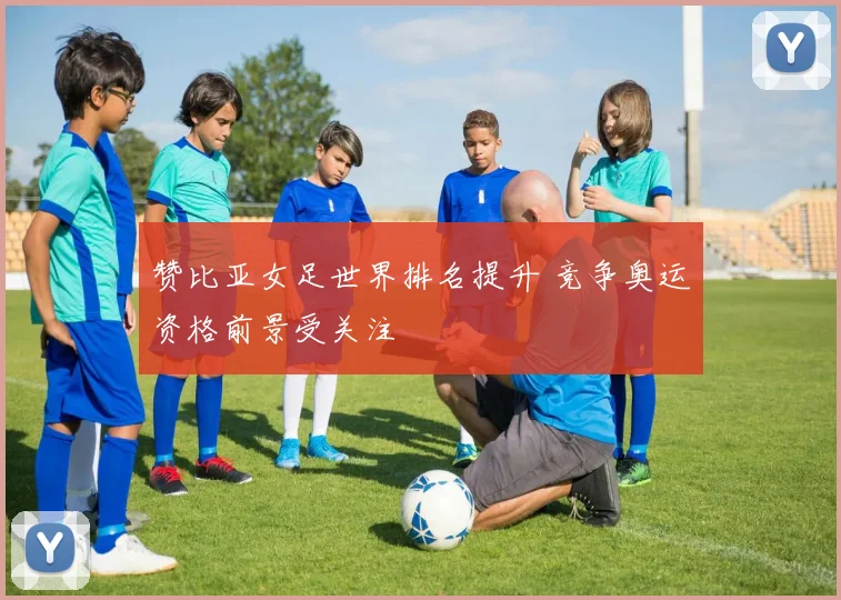 赞比亚女足世界排名提升 竞争奥运资格前景受关注