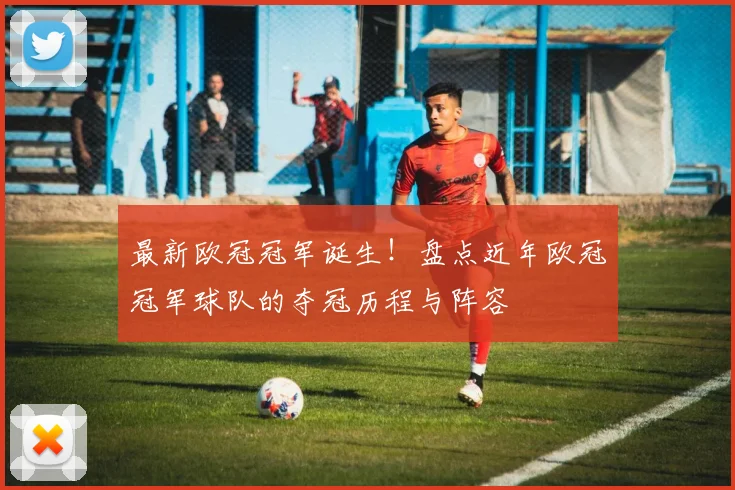 最新欧冠冠军诞生！盘点近年欧冠冠军球队的夺冠历程与阵容