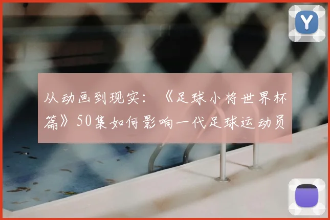 从动画到现实：《足球小将世界杯篇》50集如何影响一代足球运动员？