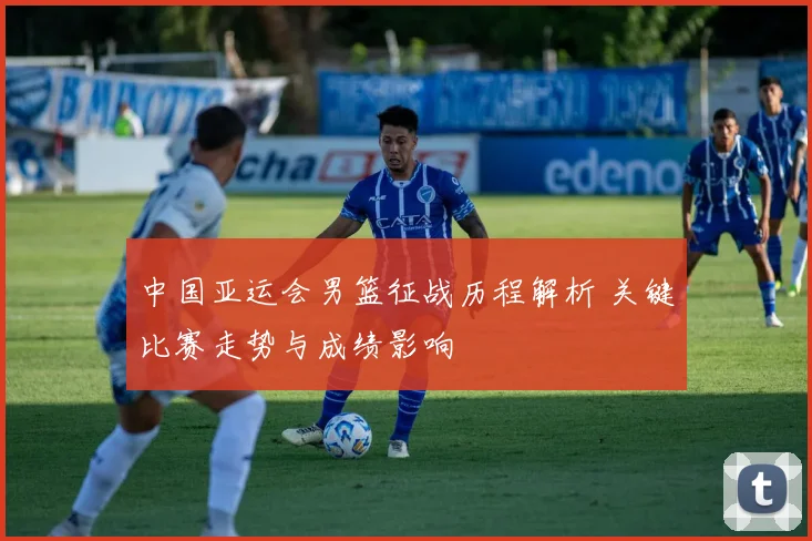 中国亚运会男篮征战历程解析 关键比赛走势与成绩影响