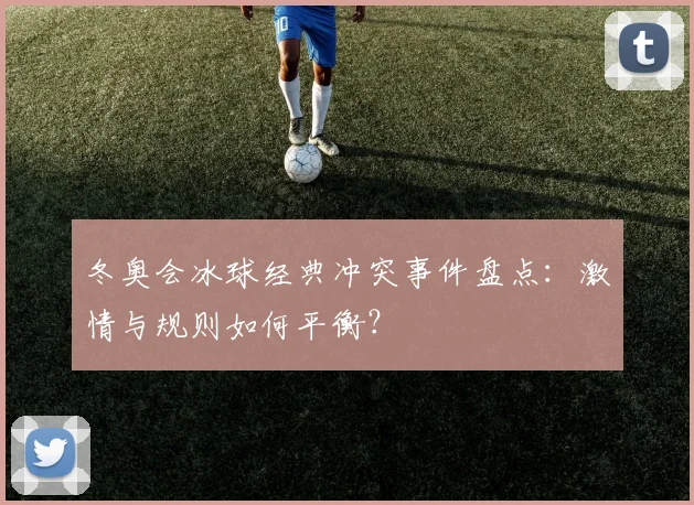 冬奥会冰球经典冲突事件盘点：激情与规则如何平衡？
