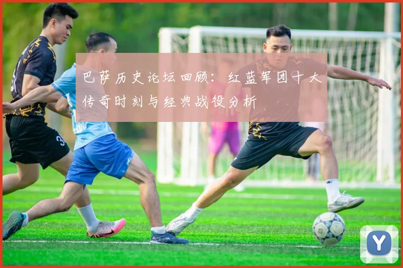 巴萨历史论坛回顾：红蓝军团十大传奇时刻与经典战役分析