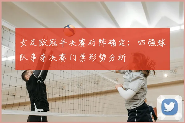 女足欧冠半决赛对阵确定：四强球队争夺决赛门票形势分析